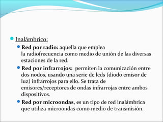 Inalámbrico:
Red por radio: aquella que emplea
la radiofrecuencia como medio de unión de las diversas
estaciones de la red.
Red por infrarrojos: permiten la comunicación entre
dos nodos, usando una serie de leds (diodo emisor de
luz) infrarrojos para ello. Se trata de
emisores/receptores de ondas infrarrojas entre ambos
dispositivos.
Red por microondas, es un tipo de red inalámbrica
que utiliza microondas como medio de transmisión.
 