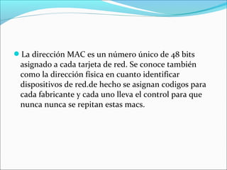 La dirección MAC es un número único de 48 bits
asignado a cada tarjeta de red. Se conoce también
como la dirección física en cuanto identificar
dispositivos de red.de hecho se asignan codigos para
cada fabricante y cada uno lleva el control para que
nunca nunca se repitan estas macs.
 