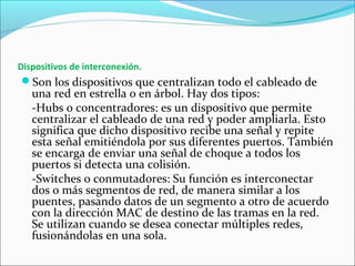 Dispositivos de interconexión.
Son los dispositivos que centralizan todo el cableado de
una red en estrella o en árbol. Hay dos tipos:
-Hubs o concentradores: es un dispositivo que permite
centralizar el cableado de una red y poder ampliarla. Esto
significa que dicho dispositivo recibe una señal y repite
esta señal emitiéndola por sus diferentes puertos. También
se encarga de enviar una señal de choque a todos los
puertos si detecta una colisión.
-Switches o conmutadores: Su función es interconectar
dos o más segmentos de red, de manera similar a los
puentes, pasando datos de un segmento a otro de acuerdo
con la dirección MAC de destino de las tramas en la red.
Se utilizan cuando se desea conectar múltiples redes,
fusionándolas en una sola.
 