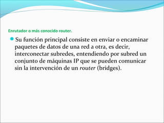 Enrutador o más conocido router.
Su función principal consiste en enviar o encaminar
paquetes de datos de una red a otra, es decir,
interconectar subredes, entendiendo por subred un
conjunto de máquinas IP que se pueden comunicar
sin la intervención de un router (bridges).
 