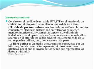 Cableado estructurado
Consiste en el tendido de un cable UTP,STP en el interior de un
edificio con el propósito de implantar una red de área local.
-El cable de par trenzado es una forma de conexión en la que dos
conductores eléctricos aislados son entrelazados para tener
menores interferencias y aumentar la potencia y disminuir
la diafonía (cuando parte de las señales presentes en uno de ellos,
aparece en el otro) de los cables adyacentes. Dependiendo de la
red se pueden utilizar, uno, dos, cuatro o más pares.
-La fibra óptica es un medio de transmisión compuesto por un
hilo muy fino de material transparente, vidrio o materiales
plásticos, por el que se envían pulsos de luz que representan los
datos a transmitir.
Dibujo en diapositivas 12-13.
 