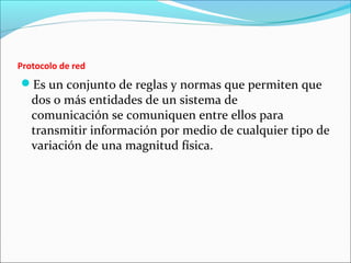 Protocolo de red
Es un conjunto de reglas y normas que permiten que
dos o más entidades de un sistema de
comunicación se comuniquen entre ellos para
transmitir información por medio de cualquier tipo de
variación de una magnitud física.
 