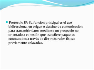 Protocolo IP: Su función principal es el uso
bidireccional en origen o destino de comunicación
para transmitir datos mediante un protocolo no
orientado a conexión que transfiere paquetes
conmutados a través de distintas redes físicas
previamente enlazadas.
 