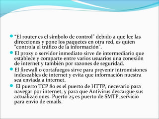 “El router es el símbolo de control” debido a que lee las
direcciones y pone los paquetes en otra red, es quien
“controla el tráfico de la información”.
El proxy o servidor inmediato sirve de intermediario que
establece y comparte entre varios usuarios una conexión
de internet y también por razones de seguridad.
El firewall o cortafuegos sirve para prevenir intromisiones
indeseables de internet y evita que información nuestra
sea enviada a internet.
 El puerto TCP 80 es el puerto de HTTP, necesario para
navegar por internet, y para que Antivirus descargue sus
actualizaciones. Puerto 25 es puerto de SMTP, servicio
para envio de emails.
 