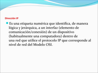 Dirección IP
Es una etiqueta numérica que identifica, de manera
lógica y jerárquica, a un interfaz (elemento de
comunicación/conexión) de un dispositivo
(habitualmente una computadora) dentro de
una red que utilice el protocolo IP que corresponde al
nivel de red del Modelo OSI.
 