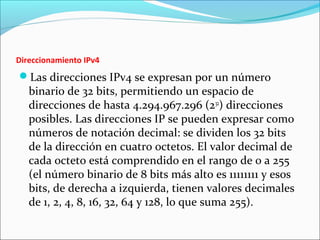 Direccionamiento IPv4
Las direcciones IPv4 se expresan por un número
binario de 32 bits, permitiendo un espacio de
direcciones de hasta 4.294.967.296 (232
) direcciones
posibles. Las direcciones IP se pueden expresar como
números de notación decimal: se dividen los 32 bits
de la dirección en cuatro octetos. El valor decimal de
cada octeto está comprendido en el rango de 0 a 255
(el número binario de 8 bits más alto es 11111111 y esos
bits, de derecha a izquierda, tienen valores decimales
de 1, 2, 4, 8, 16, 32, 64 y 128, lo que suma 255).
 