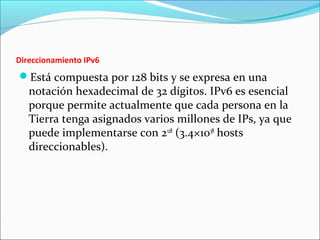 Direccionamiento IPv6
Está compuesta por 128 bits y se expresa en una
notación hexadecimal de 32 dígitos. IPv6 es esencial
porque permite actualmente que cada persona en la
Tierra tenga asignados varios millones de IPs, ya que
puede implementarse con 2128
(3.4×1038
hosts
direccionables).
 