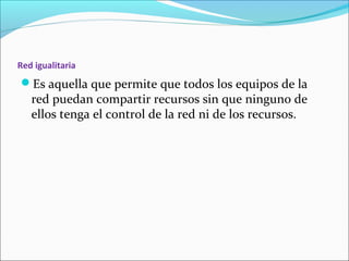 Red igualitaria
Es aquella que permite que todos los equipos de la
red puedan compartir recursos sin que ninguno de
ellos tenga el control de la red ni de los recursos.
 