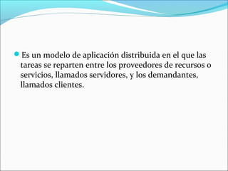 Es un modelo de aplicación distribuida en el que las
tareas se reparten entre los proveedores de recursos o
servicios, llamados servidores, y los demandantes,
llamados clientes.
 