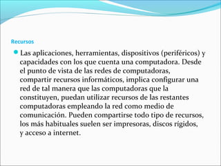 Recursos
Las aplicaciones, herramientas, dispositivos (periféricos) y
capacidades con los que cuenta una computadora. Desde
el punto de vista de las redes de computadoras,
compartir recursos informáticos, implica configurar una
red de tal manera que las computadoras que la
constituyen, puedan utilizar recursos de las restantes
computadoras empleando la red como medio de
comunicación. Pueden compartirse todo tipo de recursos,
los más habituales suelen ser impresoras, discos rígidos,
y acceso a internet.
 