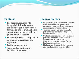 Ventajas Inconvenientes
Los accesos, recursos y la
integridad de los datos son
controlados por el servidor de
forma que un programa cliente
defectuoso o no autorizado no
pueda dañar el sistema.
Se puede aumentar la capacidad
de clientes y servidores por
separado.
Fácil mantenimiento
Seguridad garantizada y
facilidad de empleo.
 Cuando una gran cantidad de clientes
envían peticiones simultaneas al
mismo servidor, puede ser que cause
muchos problemas para éste.
 Cuando un servidor está caído, las
peticiones de los clientes no pueden
ser satisfechas.
 Un hardware regular de un ordenador
personal puede no poder servir a
cierta cantidad de clientes.
Normalmente se necesita software y
hardware específico.
 El cliente no dispone de los recursos
que puedan existir en el servidor.
 