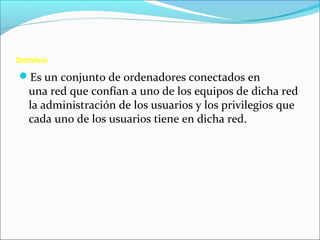 Dominio
Es un conjunto de ordenadores conectados en
una red que confían a uno de los equipos de dicha red
la administración de los usuarios y los privilegios que
cada uno de los usuarios tiene en dicha red.
 