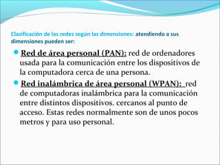 Clasificación de las redes según las dimensiones: atendiendo a sus
dimensiones pueden ser:
Red de área personal (PAN): red de ordenadores
usada para la comunicación entre los dispositivos de
la computadora cerca de una persona.
Red inalámbrica de área personal (WPAN): red
de computadoras inalámbrica para la comunicación
entre distintos dispositivos. cercanos al punto de
acceso. Estas redes normalmente son de unos pocos
metros y para uso personal.
 