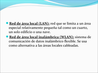 Red de área local (LAN): red que se limita a un área
especial relativamente pequeña tal como un cuarto,
un solo edificio o una nave.
Red de área local inalámbrica (WLAN): sistema de
comunicación de datos inalámbrico flexible. Se usa
como alternativa a las áreas locales cableadas.
 