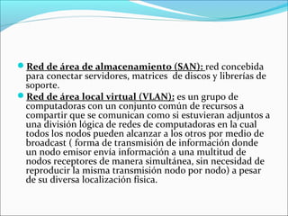 Red de área de almacenamiento (SAN): red concebida
para conectar servidores, matrices de discos y librerías de
soporte.
Red de área local virtual (VLAN): es un grupo de
computadoras con un conjunto común de recursos a
compartir que se comunican como si estuvieran adjuntos a
una división lógica de redes de computadoras en la cual
todos los nodos pueden alcanzar a los otros por medio de
broadcast ( forma de transmisión de información donde
un nodo emisor envía información a una multitud de
nodos receptores de manera simultánea, sin necesidad de
reproducir la misma transmisión nodo por nodo) a pesar
de su diversa localización física.
 
