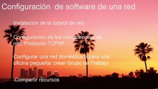 Configuración de software de una red
Instalación de la tarjeta de red
Configuración de los componentes de
red: Protocolo TCP/IP
Configurar una red doméstica o para una
oficina pequeña: crear Grupo de Trabajo
Compartir recursos
 