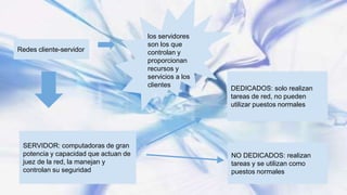 Redes cliente-servidor
los servidores
son los que
controlan y
proporcionan
recursos y
servicios a los
clientes
SERVIDOR: computadoras de gran
potencia y capacidad que actuan de
juez de la red, la manejan y
controlan su seguridad
DEDICADOS: solo realizan
tareas de red, no pueden
utilizar puestos normales
NO DEDICADOS: realizan
tareas y se utilizan como
puestos normales
 