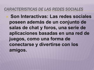 CARACTERISTICAS DE LAS REDES SOCIALES
    Son Interactivas: Las redes sociales
    poseen además de un conjunto de
    salas de chat y foros, una serie de
    aplicaciones basadas en una red de
    juegos, como una forma de
    conectarse y divertirse con los
    amigos.
 