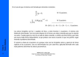 En el caso de que el sistema esté formado por elementos resistentes:

                                                            nt i
                                                            ∑ q ij = Qi                                    N-1 Ecuaciones
                                                            j =1

                                                                               n −1
                                                 ∑         (± )Rij q ij q ij          =0                   M Ecuaciones
                                             (i , j )∈Bl
                                                                                      M + (N-1) = ( L – N + 1 ) + ( N – 1 ) = L Ecuaciones


                    Las únicas incógnitas son los L caudales de línea, y como tenemos L ecuaciones, el sistema está
                    totalmente determinado. Será necesario disponer de al menos una altura conocida para que la solución
                    sea única. Cuando aparezca más de un nudo de altura conocida, se define una línea ficticia y por tanto
                    una nueva malla ficticia independiente, lo que produce una nueva ecuación, lo que nos perimte seguir
                    teniendo el problema determinado.
Redes Malladas




                    El sistema se llama de ecuaciones en q porque estas son las incógnitas únicas y aparecen de forma
                    explícita en las ecuaciones. Una vez determinados los q de cada línea, aplicando Bernoulli entre cada
Tema 4:




                    nudo podemos determinar las alturas piezométricas.


                                                                   HIDRAULICA APLICADA
11                                              Código 325, 3º Curso, 1º Semestre, INGENIERÍA INDUSTRIAL
                                                         Área Mecánica de Fluidos. Dpto. Tecnología
 