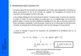 b.- Formulación por nudos. Ecuaciones en H

                     Se trata de utilizar las N ecuaciones de continuidad en los N nudos, pero replanteadas en términos de
                     alturas piezométricas en vez de en términos de caudales, así conseguimos un sistema de N
                     ecuaciones con N incógnitas, las Hi de cada nudo.
                     ¿ Que ventajas obtengo de este sistema frente al anterior ? En primer lugar, el número de ecuaciones
                     a resolver es menor. En una red mallada se cumple que L>N, en segundo lugar, no es necesario
                     plantear mallas, ni conocer de forma detallada la topología de la red, sólo es necesario conocer las
                     líneas conectadas a cada punto. Como desventaja, a parte de ser un sistema que no será línea como
                     el anterior, la convergencia en términos generales suele ser más lenta que en el caso anterior.


                      ¿ Cómo se consigue el paso de las ecuaciones de continuidad de la formulación den q a la
                      formulación en H?

                                     hij = H i − H j = hij (q ij )                                             (
                                                                                       q ij = q ij (hij ) = q ij H i − H j   )
Redes Malladas




                                                            ∑ q ij (H i − H j ) = Qi                               ∑ q ij (H i , H j , R ij ) = Qi
Tema 4:




                                                           j∈Ai                                                j∈Ai

                                            Ai conjunto de nudos j conectados directamente al nudo i
                                                                HIDRAULICA APLICADA
13                                                  Código 325, 3º Curso, 1º Semestre, INGENIERÍA INDUSTRIAL
                                                             Área Mecánica de Fluidos. Dpto. Tecnología
 