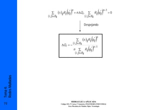 ∑                    ( )n + n.∆Qr .
                                (± )ij Rij q ij
                                             *
                                                                          ∑             ( ) * n −1
                                                                                     R ij q ij     =0
                 ( i , j )∈Bk                                         ( i , j )∈Bk


                                                                      Despejando



                                                        ∑
                                                                               *
                                                                                ( )n
                                                                  (± )ij Rij q ij
                                                   ( i , j )∈Bk
                                    ∆Q r = −
                                                   n       ∑          R ij (q ij )
                                                                              * n −1
                                                       ( i , j )∈Bk
Redes Malladas
Tema 4:




                                                  HIDRAULICA APLICADA
19                                 Código 325, 3º Curso, 1º Semestre, INGENIERÍA INDUSTRIAL
                                            Área Mecánica de Fluidos. Dpto. Tecnología
 