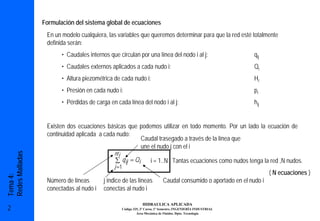Formulación del sistema global de ecuaciones
                  En un modelo cualquiera, las variables que queremos determinar para que la red esté totalmente
                  definida serán:
                        • Caudales internos que circulan por una línea del nodo i al j:                           qij
                        • Caudales externos aplicados a cada nudo i:                                              Qi
                        • Altura piezométrica de cada nudo i:                                                     Hi
                        • Presión en cada nudo i:                                                                 pi
                        • Pérdidas de carga en cada línea del nodo i al j:                                        hij


                  Existen dos ecuaciones básicas que podemos utilizar en todo momento. Por un lado la ecuación de
                  continuidad aplicada a cada nudo:
                                                     Caudal trasegado a través de la línea que
                                                     une el nudo j con el i
                                              nt i
Redes Malladas




                                               ∑ q ij = Qi            i = 1..N Tantas ecuaciones como nudos tenga la red ,N nudos.
                                              j =1
                                                                                                                         ( N ecuaciones )
Tema 4:




                  Número de líneas        j índice de las líneas              Caudal consumido o aportado en el nudo i
                  conectadas al nudo i    conectas al nudo i

                                                                 HIDRAULICA APLICADA
2                                                    Código 325, 3º Curso, 1º Semestre, INGENIERÍA INDUSTRIAL
                                                              Área Mecánica de Fluidos. Dpto. Tecnología
 