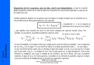 Disponemos de N+1 ecuaciones, pero de ellas, sólo N son independientes, ya que la ecuación
                 global la podemos extraer de la suma de todas las ecuaciones de conservación aplicadas a cada uno de
                 los nudos de la red.

                 También podemos disponer de ecuaciones que nos liguen el caudal circulante por un elemento de la
                 red y la diferencia de altura piezométrica en sus extremos:
                                                                                                            n −1       ( Usualmente n = 2 en la mayoría de
                                                                 hij = H i − H j = R ij .q ij . q ij
                                                                                                                       elementos de la red, pero no en todos )

                 ¿ que significa esta ecuación tan rara? Es una forma compacta de expresar muchas cosas. Por
                 ejemplo, en una tubería, la perdida la podemos expresar como:
                                                                                                                       Así tengo en cuenta el signo
                                    8.fij .Lij       2                        8.fij .Lij                                                                                2 −1
                          hij =                   .q ij             hij =                      .q ij .q ij = R ij .q ij .q ij = R ij .q ij . q ij = R ij .q ij . q ij
                                  π 2 .g .Dij 5                                2
                                                                            π .g .Dij      5


                 En una red mallada, en la malla se tiene que cumplir que la suma de todas las pérdidas , con su signo han
Redes Malladas




                 de ser cero.¿ Con su signo ? Es una forma de indicar si la altura piezométrica sube ( + , Hi>Hj) o baja ( - ,
                 Hi<Hj). Una forma fácil de saber esto es mirando el signo del caudal, si va de i a j es por que Hi es mayor
                 que Hj, por tanto, si qij es +, hij también lo será. Pero si expresamos q2, el signo desaparece. Pues lo que
Tema 4:




                 haremos es multiplicar ‘una’ q por el módulo de las restantes, que da lo mismo, pero que el producto
                 mantiene el signo de la q. De forma genérica, la pérdida en un elemento la podemos expresar siempre
                 como una resistencia R multiplicada por q elevado a un exponente n genérico.
                                                                      HIDRAULICA APLICADA
4                                                         Código 325, 3º Curso, 1º Semestre, INGENIERÍA INDUSTRIAL
                                                                   Área Mecánica de Fluidos. Dpto. Tecnología
 