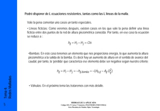 Podré disponer de L ecuaciones resistentes, tantas como las L líneas de la malla.

                  Vale la pena comentar uno casos un tanto especiales.
                  • Líneas ficticias: Como veremos después, existen casos en los que vale la pena definir una línea
                  ficticia entre dos puntos de la red de altura piezométrica conocida. Por tanto, en ese caso la ecuación
                  se reduce a :
                                                      hij = H i − H j = Cte.


                   •Bombas: En este caso tenemos un elemento que nos proporciona energía, lo que aumenta la altura
                   piezométrica a la salida de la bomba. Es decir hay un aumento de altura en el sentido de avance del
                   caudal, por tanto, la ‘pérdida’ que caracteriza ese elemento debe ser negativa según nuestro criterio:

                                                                                            2
                                           hij = H i − H j = −hij ,bomba = −(H 0,ij − Aij .Qij )
Redes Malladas




                    • Válvulas: En el próximo tema las trataremos con más detalle.
Tema 4:




                                                          HIDRAULICA APLICADA
5                                             Código 325, 3º Curso, 1º Semestre, INGENIERÍA INDUSTRIAL
                                                       Área Mecánica de Fluidos. Dpto. Tecnología
 