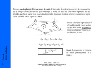 Además puedo plantear M ecuaciones de malla. Esta resulta de aplicar la ecuación de conservación
                 de la energía al circuito cerrado que constituye la malla. Se trata de una suma algebraica de las
                 pérdidas que ha de sumar cero en un circuito cerrado. Siguiendo el criterio anterior, asociamos el signo
                 de las pérdidas con el signo del caudal:


                                                                                                             Aquí el criterio de signo es que si
                                                                                                             el caudal coincide con el sentido
                                                                                                             de giro de la malla, asignado de
                                                                                                             forma arbitraria por nosotros, el
                                                                                                             sentido es +, si no -.


                                                       hab + hbc + hcd = hde + hea

                                                    hab + hbc + hcd − hde − hea = 0
Redes Malladas




                                                                ∑         (± )hij   =0                       Donde Bl representa el conjunto
                                                            (i , j )∈Bl                                      de líneas pertenecientes a la
Tema 4:




                                                                                                             malla l.


                                                              HIDRAULICA APLICADA
6                                                 Código 325, 3º Curso, 1º Semestre, INGENIERÍA INDUSTRIAL
                                                           Área Mecánica de Fluidos. Dpto. Tecnología
 