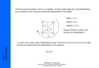 EN la elección de las mallas se ha de ser cuidadoso. Se ha de elegir mallas que sean independientes,
                 para así disponer de M ecuaciones linealmente independientes. Por ejemplo:


                                                                                                         Malla I: 1-2-4
                                                                                                         Malla II: 2-3-4
                                                                                                         Malla III: 1-2-3-4

                                                                                                 Podemos definir tres mallas, pero
                                                                                                 sólo dos son independientes.




                   ¿ Y como se yo cuantas mallas independientes tengo ? Muy fácil, en una red con L líneas y N nudos,
                   el número de mallas linealmente independientes viene dado por:
Redes Malladas




                                                              M=L-N+1
Tema 4:




                                                          HIDRAULICA APLICADA
7                                             Código 325, 3º Curso, 1º Semestre, INGENIERÍA INDUSTRIAL
                                                       Área Mecánica de Fluidos. Dpto. Tecnología
 