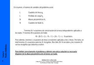 En resumen, el número de variables del problema serán:

                        L           Caudales de línea qij
                        L           Pérdidas de carga hij
                        N           Alturas piezométricas Hi
                        N           Caudales de Nudo Qi


                              Tenemos N-1 ecuaciones de conservación de la masa independientes aplicadas a
                  los nudos. Y tenemos M ecuaciones de malla:
                                              M + (N-1) = ( L – N + 1 ) + ( N – 1 ) = L Ecuaciones
                  Pero además, tenemos L ecuaciones de línea o resistentes aplicadas a las L líneas. Por tanto, en
                  total tenemos 2L ecuaciones para las 2L incógnitas. Nos falta 2N. N son datos y las restantes N
                  son las incógnitas que debemos resolver.
Redes Malladas




                  Para definir correctamente el problema y obtener una única solución es necesario
Tema 4:




                  disponer de la altura piezométrica de al menos un nudo.


                                                          HIDRAULICA APLICADA
9                                             Código 325, 3º Curso, 1º Semestre, INGENIERÍA INDUSTRIAL
                                                       Área Mecánica de Fluidos. Dpto. Tecnología
 