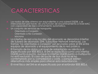 









Los nodos de este sistema son equivalentes a una subred DQDB, y se
interconectan por medio de una función de encaminamiento a nivel MAC
con capacidad de reencaminamiento automático.
Un conjunto de servicios de transporte:
› Orientado a Conexión
› Orientado a No Conexión
› Isócrono

La interfaz de red a los locales del abonado se denomina Interfaz
de Subred de abonado (SNI, Subscriber Network Interface). Las
tramas "no orientadas a conexión" son enviadas sobre el SNI entre
equipos de abonado y el equipamiento de la red pública.
El formato de los datos y el nivel de adaptación es idéntico al
especificado por IEEE 802.6. El SNI se especifica como una interfaz
DQDB punto-a-punto, aunque la interfaz DQDB punto-a-multipunto
no está excluido. El caso de bucle de bus dual no se ha
contemplado por su complejidad y coste, y porque existen
alternativas más simples para ofrecer esta redundancia.
El nivel físico del SNI es el especificado por el estándar IEEE 802.6.

 