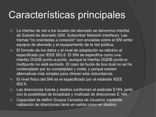 Características principales








La interfaz de red a los locales del abonado se denomina Interfaz
de Subred de abonado (SNI, Subscriber Network Interface). Las
tramas "no orientadas a conexión" son enviadas sobre el SNI entre
equipos de abonado y el equipamiento de la red pública.
El formato de los datos y el nivel de adaptación es idéntico al
especificado por IEEE 802.6. El SNI se especifica como una
interfaz DQDB punto-a-punto, aunque la interfaz DQDB punto-amultipunto no está excluido. El caso de bucle de bus dual no se ha
contemplado por su complejidad y coste, y porque existen
alternativas más simples para ofrecer esta redundancia.
El nivel físico del SNI es el especificado por el estándar IEEE
802.6.
Las direcciones fuente y destino conforman el estándar E164, junto
con la posibilidad de broadcast y multicast de direcciones E.164.
Capacidad de definir Grupos Cerrados de Usuarios mediante
validación de direcciones tanto en salida como en destino.

 