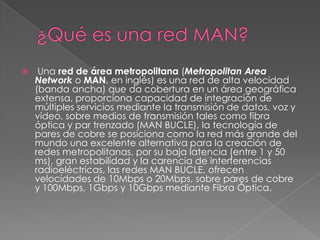 

Una red de área metropolitana (Metropolitan Area
Network o MAN, en inglés) es una red de alta velocidad
(banda ancha) que da cobertura en un área geográfica
extensa, proporciona capacidad de integración de
múltiples servicios mediante la transmisión de datos, voz y
vídeo, sobre medios de transmisión tales como fibra
óptica y par trenzado (MAN BUCLE), la tecnología de
pares de cobre se posiciona como la red más grande del
mundo una excelente alternativa para la creación de
redes metropolitanas, por su baja latencia (entre 1 y 50
ms), gran estabilidad y la carencia de interferencias
radioeléctricas, las redes MAN BUCLE, ofrecen
velocidades de 10Mbps o 20Mbps, sobre pares de cobre
y 100Mbps, 1Gbps y 10Gbps mediante Fibra Óptica.

 