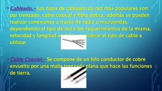 • Cableado.- Los tipos de cableado de red más populares son:
par trenzado, cable coaxial y fibra óptica, además se pueden
realizar conexiones a través de radio o microondas,
dependiendo el tipo de red y los requerimientos de la misma,
velocidad y longitud se debe considerar el tipo de cable a
utilizar.
• Cable Coaxial.- Se compone de un hilo conductor de cobre
envuelto por una malla trenzada plana que hace las funciones
de tierra.
 