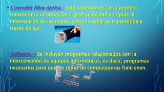• Conexión fibra óptica.- Esta conexión es cara, permite
transmitir la información a gran velocidad e impide la
intervención de las líneas, como la señal es transmitida a
través de luz.
• Software.-: Se incluyen programas relacionados con la
interconexión de equipos informáticos, es decir, programas
necesarios para que las redes de computadoras funcionen.
 