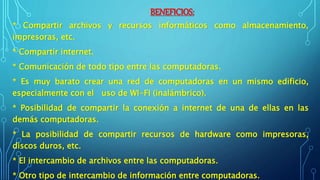 BENEFICIOS:
* Compartir archivos y recursos informáticos como almacenamiento,
impresoras, etc.
* Compartir internet.
* Comunicación de todo tipo entre las computadoras.
* Es muy barato crear una red de computadoras en un mismo edificio,
especialmente con el uso de WI-FI (inalámbrico).
* Posibilidad de compartir la conexión a internet de una de ellas en las
demás computadoras.
* La posibilidad de compartir recursos de hardware como impresoras,
discos duros, etc.
* El intercambio de archivos entre las computadoras.
* Otro tipo de intercambio de información entre computadoras.
 