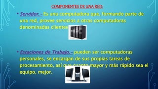 COMPONENTES DE UNA RED:
• Servidor.- Es una computadora que, formando parte de
una red, provee servicios a otras computadoras
denominadas clientes.
• Estaciones de Trabajo.- pueden ser computadoras
personales, se encargan de sus propias tareas de
procesamiento, así que cuanto mayor y más rápido sea el
equipo, mejor.
 