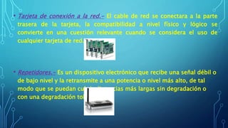 • Tarjeta de conexión a la red.- El cable de red se conectara a la parte
trasera de la tarjeta, la compatibilidad a nivel físico y lógico se
convierte en una cuestión relevante cuando se considera el uso de
cualquier tarjeta de red.
• Repetidores.- Es un dispositivo electrónico que recibe una señal débil o
de bajo nivel y la retransmite a una potencia o nivel más alto, de tal
modo que se puedan cubrir distancias más largas sin degradación o
con una degradación tolerable
 