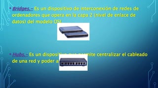 • Bridges.- Es un dispositivo de interconexión de redes de
ordenadores que opera en la capa 2 (nivel de enlace de
datos) del modelo OSI.
• Hubs.- Es un dispositivo que permite centralizar el cableado
de una red y poder ampliarla.
 