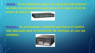 • Switch.- Es un dispositivo digital de lógica de interconexión
de redes de computadores que opera en la capa 2 (nivel de
enlace de datos) del modelo OSI.
• Routers.- Es un enrutador, elemento que marca el camino
más adecuado para la transmisión de mensajes en una red
completa.
 