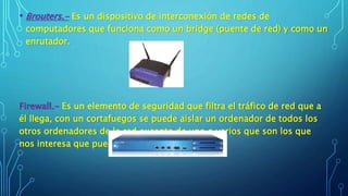 • Brouters.- Es un dispositivo de interconexión de redes de
computadores que funciona como un bridge (puente de red) y como un
enrutador.
Firewall.- Es un elemento de seguridad que filtra el tráfico de red que a
él llega, con un cortafuegos se puede aislar un ordenador de todos los
otros ordenadores de la red excepto de uno o varios que son los que
nos interesa que puedan comunicarse con él.
 