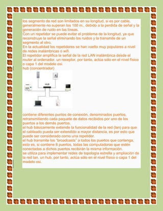 los segmento de red son limitados en su longitud, si es por cable,
generalmente no superan los 100 m., debido a la perdida de señal y la
generación de ruido en las líneas.
Con un repetidor se puede evitar el problema de la longitud, ya que
reconstruye la señal eliminando los ruidos y la transmite de un
segmento al otro.
En la actualidad los repetidores se han vuelto muy populares a nivel
de redes inalámbricas o wifi.
El repetidor amplifica la señal de la red LAN inalámbrica desde el
router al ordenador. un receptor, por tanto, actúa sólo en el nivel físico
o capa 1 del modelo osi.
hub (concentrador)
contiene diferentes puntos de conexión, denominados puertos,
retransmitiendo cada paquete de datos recibidos por uno de los
puertos a los demás puertos.
el hub básicamente extiende la funcionalidad de la red (lan) para que
el cableado pueda ser extendido a mayor distancia, es por esto que
puede ser considerado como una repetidor.
el hub transmite los “broadcasts” a todos los puertos que contenga,
esto es, si contiene 8 puertos, todas las computadoras que estén
conectadas a dichos puertos recibirán la misma información.
se utiliza para implementar redes de topología estrella y ampliación de
la red lan. un hub, por tanto, actúa sólo en el nivel físico o capa 1 del
modelo osi.
 