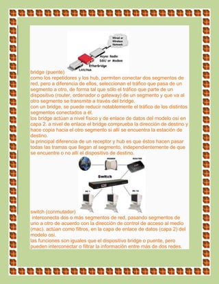 bridge (puente)
como los repetidores y los hub, permiten conectar dos segmentos de
red, pero a diferencia de ellos, seleccionan el tráfico que pasa de un
segmento a otro, de forma tal que sólo el tráfico que parte de un
dispositivo (router, ordenador o gateway) de un segmento y que va al
otro segmento se transmite a través del bridge.
con un bridge, se puede reducir notablemente el tráfico de los distintos
segmentos conectados a él.
los bridge actúan a nivel físico y de enlace de datos del modelo osi en
capa 2. a nivel de enlace el bridge comprueba la dirección de destino y
hace copia hacia el otro segmento si allí se encuentra la estación de
destino.
la principal diferencia de un receptor y hub es que éstos hacen pasar
todas las tramas que llegan al segmento, independientemente de que
se encuentre o no allí el dispositivo de destino.
switch (conmutador)
interconecta dos o más segmentos de red, pasando segmentos de
uno a otro de acuerdo con la dirección de control de acceso al medio
(mac). actúan como filtros, en la capa de enlace de datos (capa 2) del
modelo osi.
las funciones son iguales que el dispositivo bridge o puente, pero
pueden interconectar o filtrar la información entre más de dos redes.
 