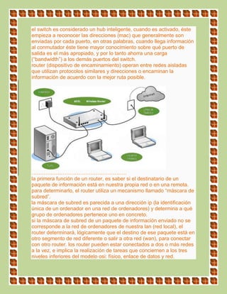 el switch es considerado un hub inteligente, cuando es activado, éste
empieza a reconocer las direcciones (mac) que generalmente son
enviadas por cada puerto, en otras palabras, cuando llega información
al conmutador éste tiene mayor conocimiento sobre qué puerto de
salida es el más apropiado, y por lo tanto ahorra una carga
(“bandwidth”) a los demás puertos del switch.
router (dispositivo de encaminamiento) operan entre redes aisladas
que utilizan protocolos similares y direcciones o encaminan la
información de acuerdo con la mejor ruta posible.
……………………………………………….
la primera función de un router, es saber si el destinatario de un
paquete de información está en nuestra propia red o en una remota.
para determinarlo, el router utiliza un mecanismo llamado “máscara de
subred”.
la máscara de subred es parecida a una dirección ip (la identificación
única de un ordenador en una red de ordenadores) y determina a qué
grupo de ordenadores pertenece uno en concreto.
si la máscara de subred de un paquete de información enviado no se
corresponde a la red de ordenadores de nuestra lan (red local), el
router determinará, lógicamente que el destino de ese paquete está en
otro segmento de red diferente o salir a otra red (wan), para conectar
con otro router. los router pueden estar conectados a dos o más redes
a la vez, e implica la realización de tareas que conciernen a los tres
niveles inferiores del modelo osi: físico, enlace de datos y red.
 