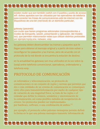 existen router que son también switch con 4 puertos y punto de acceso
wifi. dichos aparatos son los utilizados por las operadores de telefonía
para conectar las líneas de comunicaciones adsl de internet con los
dispositivos de una lan (red local) de un domicilio particular.
gateway (pasarela)
son router que tienen programas adicionales (correspondientes a
niveles de transporte, sesión, presentación y aplicación, del modelo
osi), que permiten interconectar redes que utilizan distintos protocolos:
por ejemplo tcp/ip,sna, netware, voip.
los gateway deben desensamblar las tramas y paquetes que le
llegan para obtener el mensaje original y a partir de éste volver a
reconfigurar los paquetes y las tramas, pero de acuerdo con el
protocolo de la red donde se encuentra la estación de destino.
en la actualidad los gateway son muy utilizados en la voz sobre ip
(voip) entre telefonía convencional, operadoras, ordenadores y
telefonía voip.
PROTOCOLO DE COMUNICACIÓN
en informática y telecomunicación, un protocolo de
comunicaciones es un conjunto de reglas y normas que permiten que
dos o más entidades de un sistema de comunicación se comuniquen
entre ellos para transmitirinformación por medio de cualquier tipo
de variación de una magnitud física. se trata de las reglas o el
estándar que define la sintaxis, semántica y sincronización de
la comunicación, así como posibles métodos de recuperación de
errores. los protocolos pueden ser implementados
por hardware, software, o una combinación de ambos.[1]
por ejemplo, el protocolo sobre palomas mensajeras permite definir
la forma en la que una paloma mensajera transmite información de
 