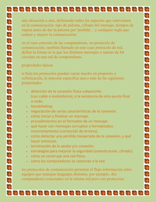 una ubicación a otra, definiendo todos los aspectos que intervienen
en la comunicación: tipo de paloma, cifrado del mensaje, tiempos de
espera antes de dar la paloma por 'perdida'... y cualquier regla que
ordene y mejore la comunicación.
en el caso concreto de las computadoras, un protocolo de
comunicación, también llamado en este caso protocolo de red,
define la forma en la que los distintos mensajes o tramas de bit
circulan en una red de computadoras.
propiedades típicas
si bien los protocolos pueden variar mucho en propósito y
sofisticación, la mayoría especifica una o más de las siguientes
propiedades:
 detección de la conexión física subyacente
(con cable o inalámbrica), o la existencia de otro punto final
o nodo.
 handshaking.
 negociación de varias características de la conexión.
 cómo iniciar y finalizar un mensaje.
 procedimientos en el formateo de un mensaje.
 qué hacer con mensajes corruptos o formateados
incorrectamente (corrección de errores).
 cómo detectar una pérdida inesperada de la conexión, y qué
hacer entonces.
 terminación de la sesión y/o conexión.
 estrategias para mejorar la seguridad (autenticación, cifrado).
 cómo se construye una red física.
 cómo los computadores se conectan a la red.
los protocolos de comunicación permiten el flujo información entre
equipos que manejan lenguajes distintos, por ejemplo, dos
computadores conectados en la misma red pero con protocolos
 