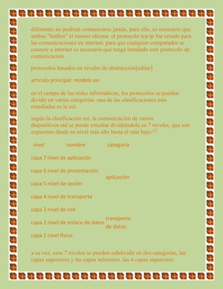diferentes no podrían comunicarse jamás, para ello, es necesario que
ambas "hablen" el mismo idioma. el protocolo tcp/ip fue creado para
las comunicaciones en internet. para que cualquier computador se
conecte a internet es necesario que tenga instalado este protocolo de
comunicación.
protocolos basados en niveles de abstracción[editar]
artículo principal: modelo osi
en el campo de las redes informáticas, los protocolos se pueden
dividir en varias categorías. una de las clasificaciones más
estudiadas es la osi.
según la clasificación osi, la comunicación de varios
dispositivos etd se puede estudiar dividiéndola en 7 niveles, que son
expuestos desde su nivel más alto hasta el más bajo:[2]
nivel nombre categoría
capa 7 nivel de aplicación
aplicación
capa 6 nivel de presentación
capa 5 nivel de sesión
capa 4 nivel de transporte
capa 3 nivel de red
transporte
de datos
capa 2 nivel de enlace de datos
capa 1 nivel físico
a su vez, esos 7 niveles se pueden subdividir en dos categorías, las
capas superiores y las capas inferiores. las 4 capas superiores
 