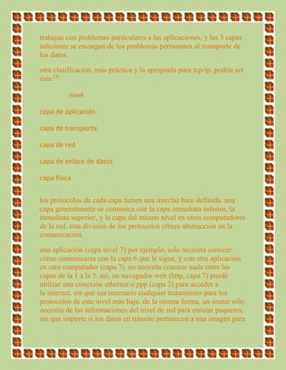 trabajan con problemas particulares a las aplicaciones, y las 3 capas
inferiores se encargan de los problemas pertinentes al transporte de
los datos.
otra clasificación, más práctica y la apropiada para tcp/ip, podría ser
ésta:[3]
nivel
capa de aplicación
capa de transporte
capa de red
capa de enlace de datos
capa física
los protocolos de cada capa tienen una interfaz bien definida. una
capa generalmente se comunica con la capa inmediata inferior, la
inmediata superior, y la capa del mismo nivel en otros computadores
de la red. esta división de los protocolos ofrece abstracción en la
comunicación.
una aplicación (capa nivel 7) por ejemplo, solo necesita conocer
cómo comunicarse con la capa 6 que le sigue, y con otra aplicación
en otro computador (capa 7). no necesita conocer nada entre las
capas de la 1 a la 5. así, un navegador web (http, capa 7) puede
utilizar una conexión ethernet o ppp (capa 2) para acceder a
la internet, sin que sea necesario cualquier tratamiento para los
protocolos de este nivel más bajo. de la misma forma, un router sólo
necesita de las informaciones del nivel de red para enrutar paquetes,
sin que importe si los datos en tránsito pertenecen a una imagen para
 