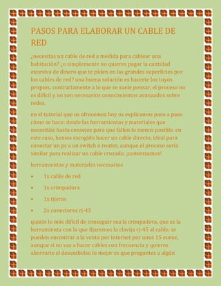 PASOS PARA ELABORAR UN CABLE DE
RED
¿necesitas un cable de red a medida para cablear una
habitación? ¿o simplemente no quieres pagar la cantidad
excesiva de dinero que te piden en las grandes superficies por
los cables de red? una buena solución es hacerte los tuyos
propios. contrariamente a lo que se suele pensar, el proceso no
es difícil y no son necesarios conocimientos avanzados sobre
redes.
en el tutorial que os ofrecemos hoy os explicamos paso a paso
cómo se hace: desde las herramientas y materiales que
necesitáis hasta consejos para que fallen lo menos posible. en
este caso, hemos escogido hacer un cable directo, ideal para
conectar un pc a un switch o router, aunque el proceso sería
similar para realizar un cable cruzado. ¡comenzamos!
herramientas y materiales necesarios
• 1x cable de red
• 1x crimpadora
• 1x tijeras
• 2x conectores rj-45
quizás lo más difícil de conseguir sea la crimpadora, que es la
herramienta con la que fijaremos la clavija rj-45 al cable. se
pueden encontrar a la venta por internet por unos 15 euros,
aunque si no vas a hacer cables con frecuencia y quieres
ahorrarte el desembolso lo mejor es que preguntes a algún
 